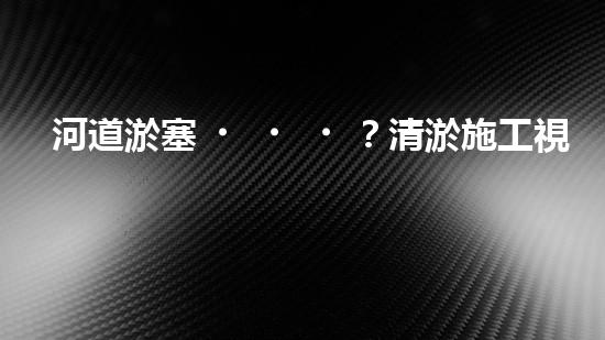 河道淤塞？清淤施工視頻教程來了！